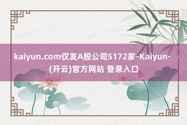 kaiyun.com仅发A股公司5172家-Kaiyun· (开云)官方网站 登录入口