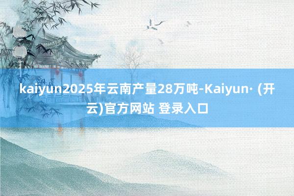 kaiyun2025年云南产量28万吨-Kaiyun· (开云)官方网站 登录入口