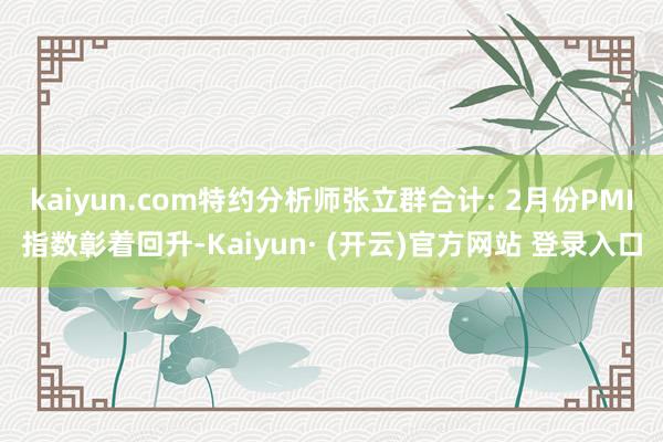 kaiyun.com特约分析师张立群合计: 2月份PMI指数彰着回升-Kaiyun· (开云)官方网站 登录入口