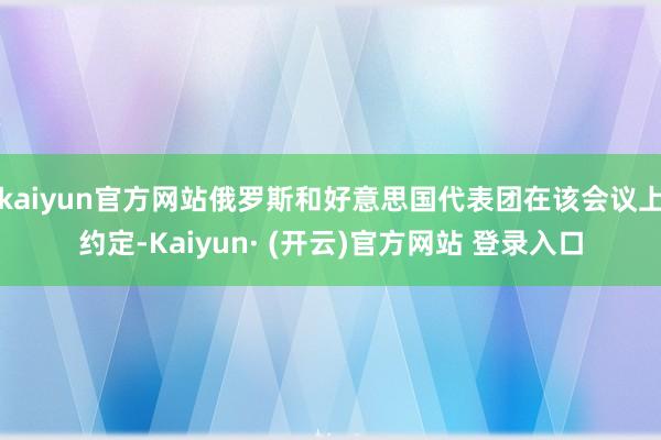 kaiyun官方网站俄罗斯和好意思国代表团在该会议上约定-Kaiyun· (开云)官方网站 登录入口