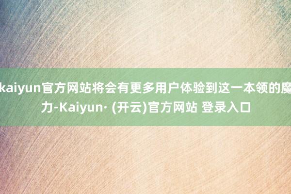kaiyun官方网站将会有更多用户体验到这一本领的魔力-Kaiyun· (开云)官方网站 登录入口