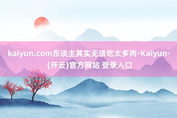 kaiyun.com东谈主其实无须吃太多肉-Kaiyun· (开云)官方网站 登录入口