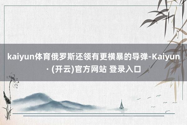 kaiyun体育俄罗斯还领有更横暴的导弹-Kaiyun· (开云)官方网站 登录入口