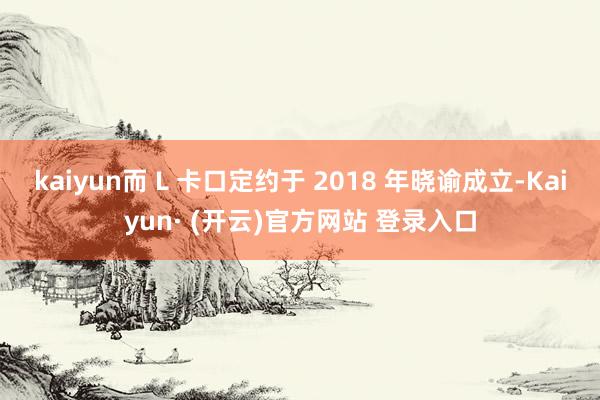 kaiyun而 L 卡口定约于 2018 年晓谕成立-Kaiyun· (开云)官方网站 登录入口
