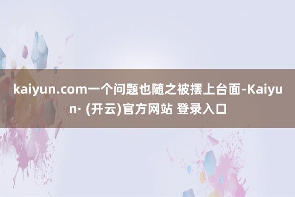 kaiyun.com一个问题也随之被摆上台面-Kaiyun· (开云)官方网站 登录入口