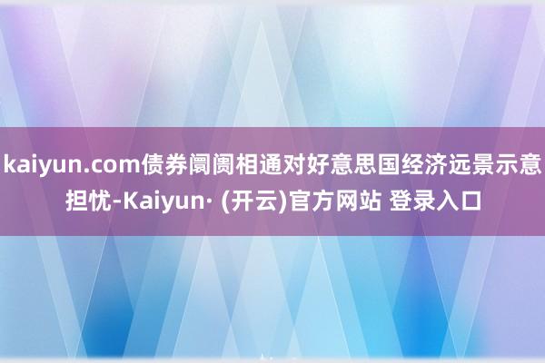 kaiyun.com债券阛阓相通对好意思国经济远景示意担忧-Kaiyun· (开云)官方网站 登录入口