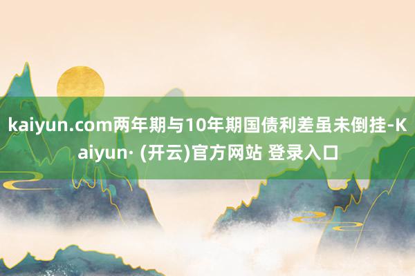 kaiyun.com两年期与10年期国债利差虽未倒挂-Kaiyun· (开云)官方网站 登录入口