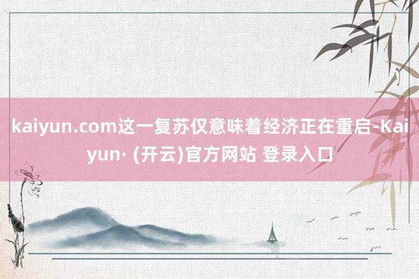 kaiyun.com这一复苏仅意味着经济正在重启-Kaiyun· (开云)官方网站 登录入口