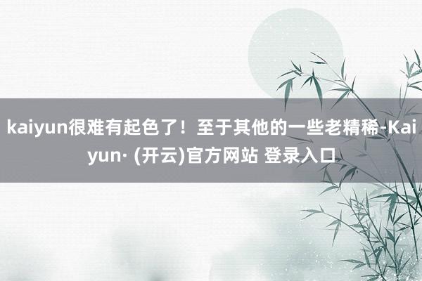 kaiyun很难有起色了！至于其他的一些老精稀-Kaiyun· (开云)官方网站 登录入口