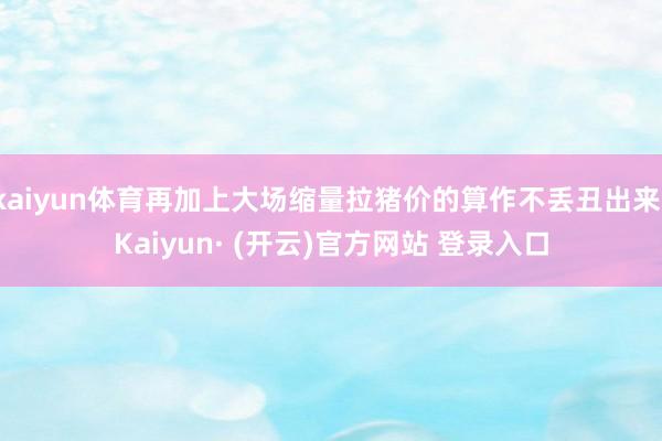 kaiyun体育再加上大场缩量拉猪价的算作不丢丑出来-Kaiyun· (开云)官方网站 登录入口