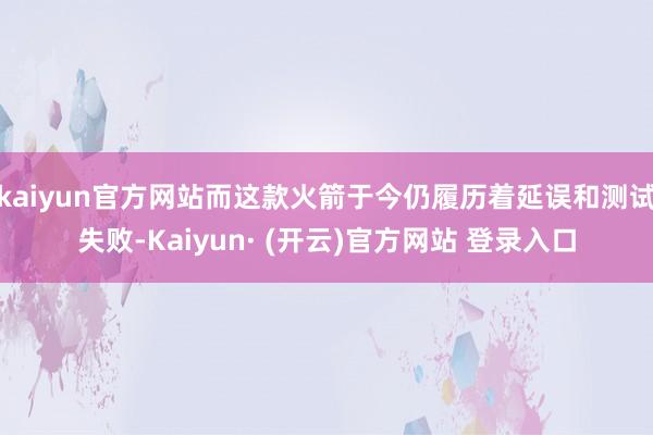 kaiyun官方网站而这款火箭于今仍履历着延误和测试失败-Kaiyun· (开云)官方网站 登录入口