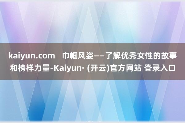 kaiyun.com   巾帼风姿——了解优秀女性的故事和榜样力量-Kaiyun· (开云)官方网站 登录入口