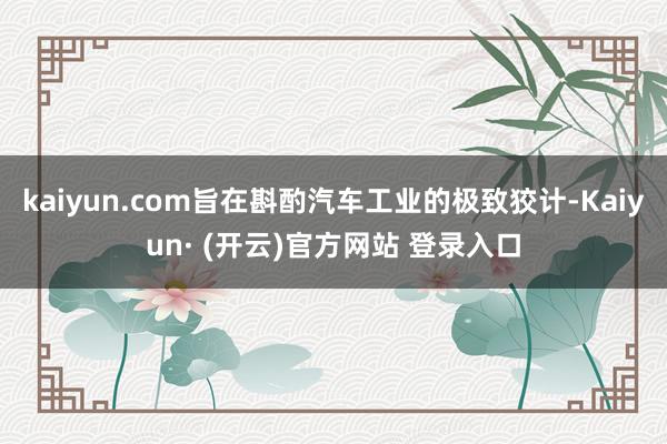 kaiyun.com旨在斟酌汽车工业的极致狡计-Kaiyun· (开云)官方网站 登录入口