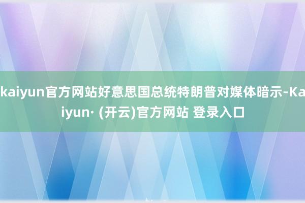 kaiyun官方网站好意思国总统特朗普对媒体暗示-Kaiyun· (开云)官方网站 登录入口