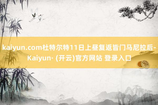 kaiyun.com杜特尔特11日上昼复返皆门马尼拉后-Kaiyun· (开云)官方网站 登录入口