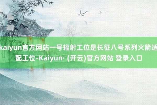 kaiyun官方网站一号辐射工位是长征八号系列火箭适配工位-Kaiyun· (开云)官方网站 登录入口