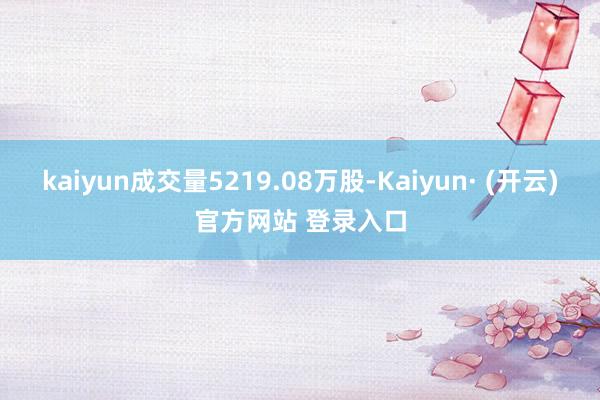 kaiyun成交量5219.08万股-Kaiyun· (开云)官方网站 登录入口