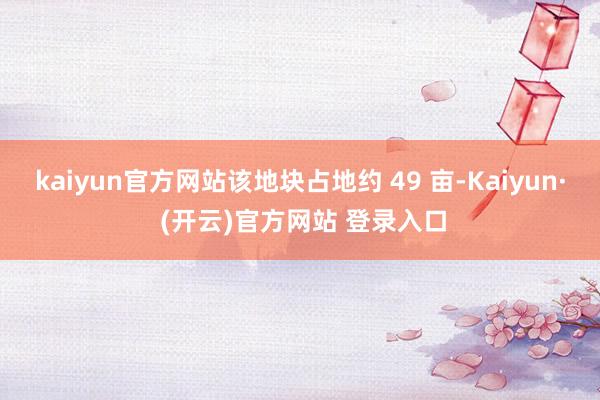 kaiyun官方网站该地块占地约 49 亩-Kaiyun· (开云)官方网站 登录入口