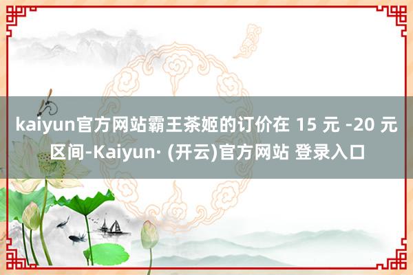kaiyun官方网站霸王茶姬的订价在 15 元 -20 元区间-Kaiyun· (开云)官方网站 登录入口