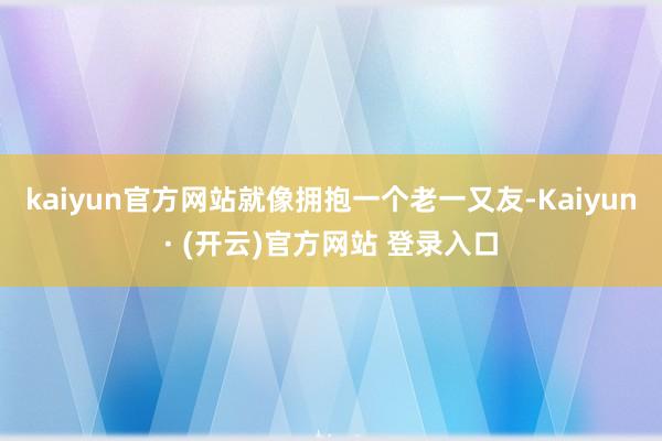kaiyun官方网站就像拥抱一个老一又友-Kaiyun· (开云)官方网站 登录入口