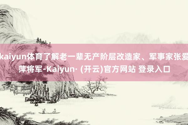 kaiyun体育了解老一辈无产阶层改造家、军事家张爱萍将军-Kaiyun· (开云)官方网站 登录入口