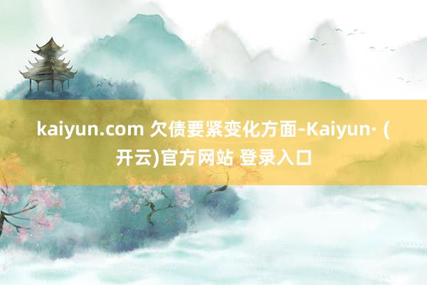 kaiyun.com 　　欠债要紧变化方面-Kaiyun· (开云)官方网站 登录入口