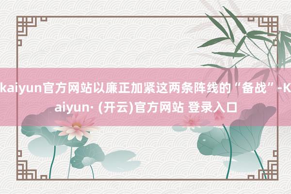 kaiyun官方网站以廉正加紧这两条阵线的“备战”-Kaiyun· (开云)官方网站 登录入口