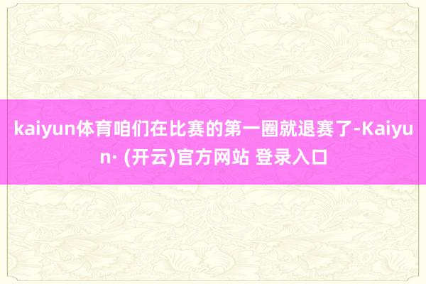 kaiyun体育咱们在比赛的第一圈就退赛了-Kaiyun· (开云)官方网站 登录入口