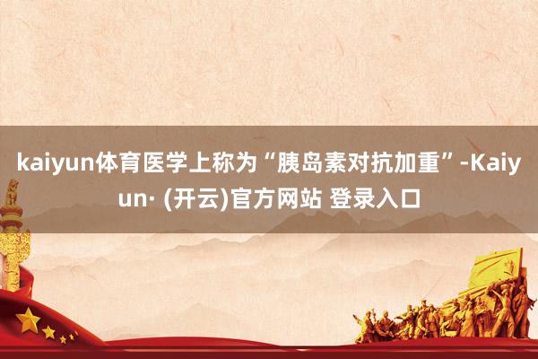 kaiyun体育医学上称为“胰岛素对抗加重”-Kaiyun· (开云)官方网站 登录入口