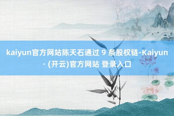kaiyun官方网站陈天石通过 9 条股权链-Kaiyun· (开云)官方网站 登录入口