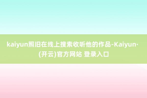 kaiyun照旧在线上搜索收听他的作品-Kaiyun· (开云)官方网站 登录入口