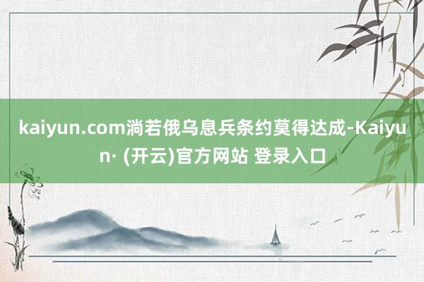 kaiyun.com淌若俄乌息兵条约莫得达成-Kaiyun· (开云)官方网站 登录入口