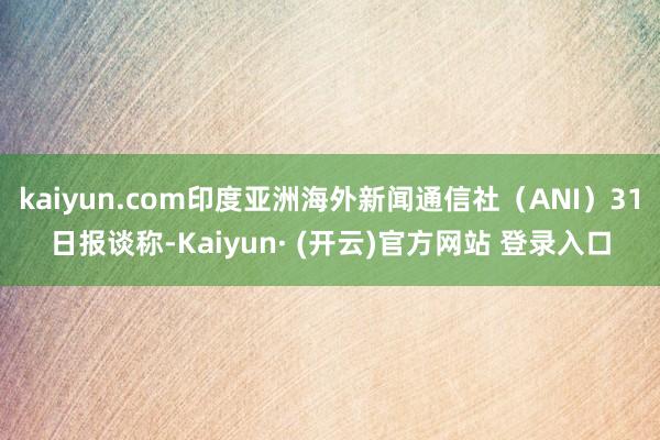 kaiyun.com印度亚洲海外新闻通信社（ANI）31日报谈称-Kaiyun· (开云)官方网站 登录入口