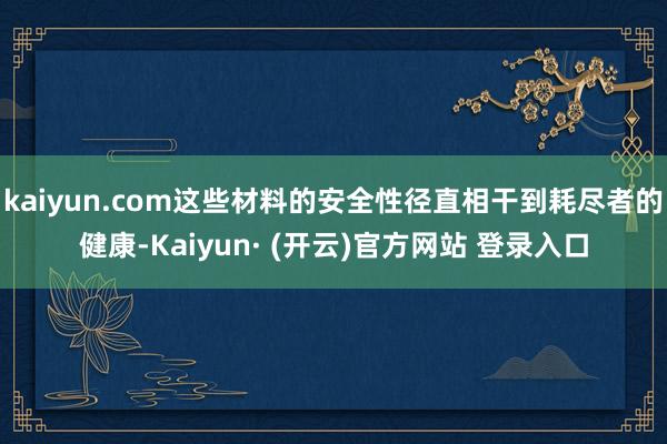 kaiyun.com这些材料的安全性径直相干到耗尽者的健康-Kaiyun· (开云)官方网站 登录入口