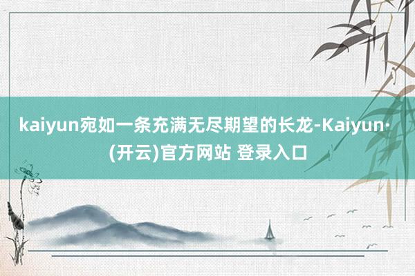 kaiyun宛如一条充满无尽期望的长龙-Kaiyun· (开云)官方网站 登录入口