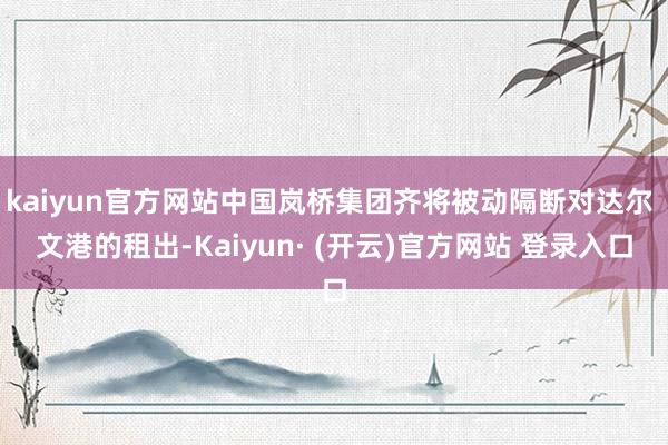 kaiyun官方网站中国岚桥集团齐将被动隔断对达尔 文港的租出-Kaiyun· (开云)官方网站 登录入口
