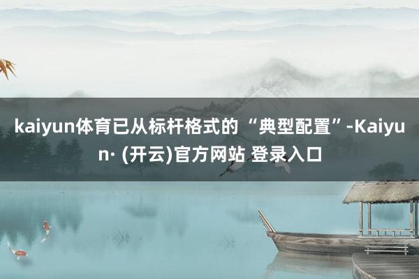 kaiyun体育已从标杆格式的 “典型配置”-Kaiyun· (开云)官方网站 登录入口