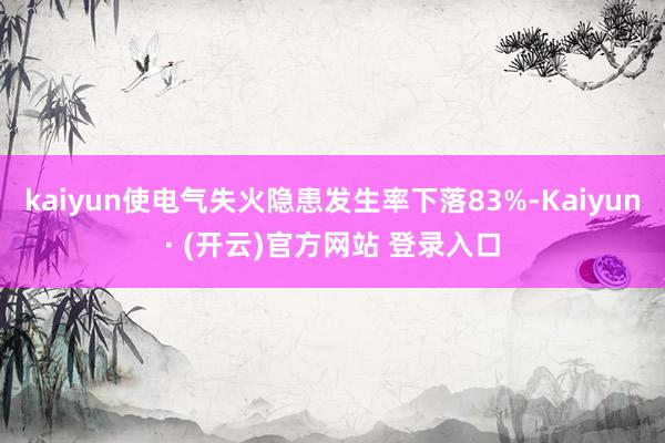 kaiyun使电气失火隐患发生率下落83%-Kaiyun· (开云)官方网站 登录入口