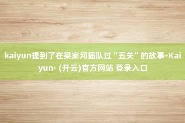 kaiyun提到了在梁家河插队过“五关”的故事-Kaiyun· (开云)官方网站 登录入口