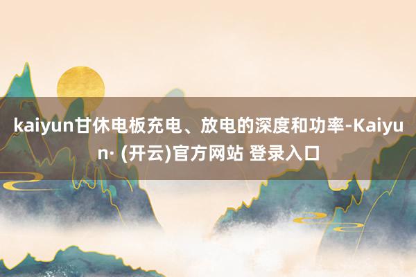 kaiyun甘休电板充电、放电的深度和功率-Kaiyun· (开云)官方网站 登录入口