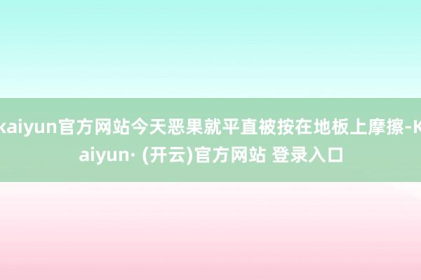 kaiyun官方网站今天恶果就平直被按在地板上摩擦-Kaiyun· (开云)官方网站 登录入口