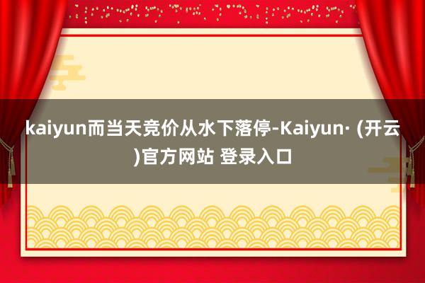kaiyun而当天竞价从水下落停-Kaiyun· (开云)官方网站 登录入口