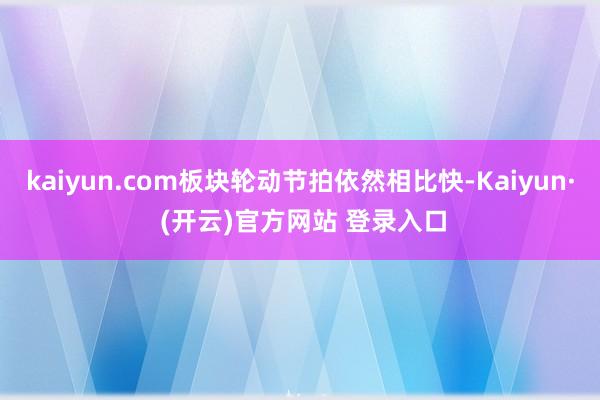 kaiyun.com板块轮动节拍依然相比快-Kaiyun· (开云)官方网站 登录入口