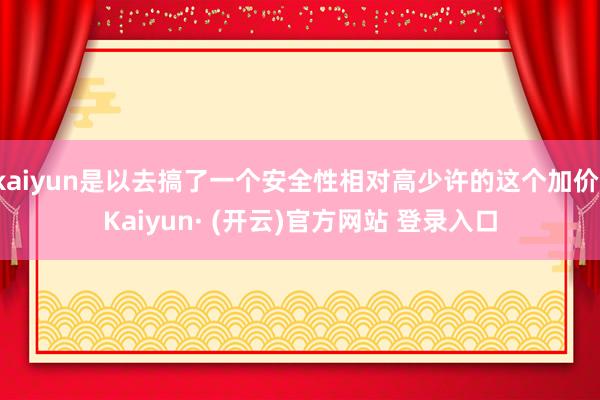 kaiyun是以去搞了一个安全性相对高少许的这个加价-Kaiyun· (开云)官方网站 登录入口