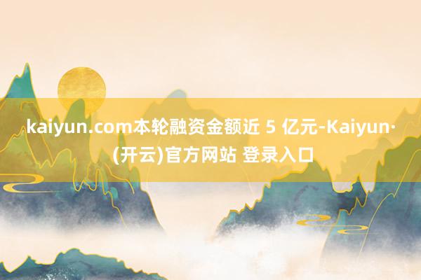 kaiyun.com本轮融资金额近 5 亿元-Kaiyun· (开云)官方网站 登录入口
