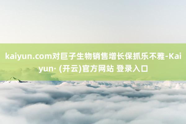 kaiyun.com对巨子生物销售增长保抓乐不雅-Kaiyun· (开云)官方网站 登录入口