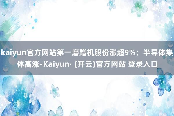 kaiyun官方网站第一磨蹭机股份涨超9%；半导体集体高涨-Kaiyun· (开云)官方网站 登录入口