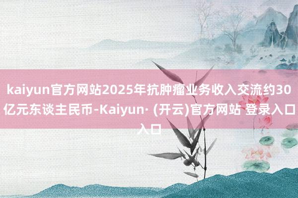 kaiyun官方网站2025年抗肿瘤业务收入交流约30亿元东谈主民币-Kaiyun· (开云)官方网站 登录入口