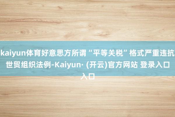 kaiyun体育好意思方所谓“平等关税”格式严重违抗世贸组织法例-Kaiyun· (开云)官方网站 登录入口