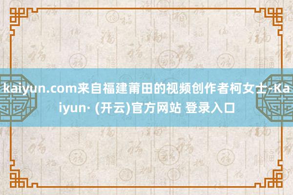 kaiyun.com来自福建莆田的视频创作者柯女士-Kaiyun· (开云)官方网站 登录入口